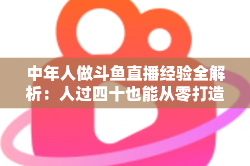 中年人做斗鱼直播经验全解析:人过四十也能从零打造高人气直播间的实战指南 中年人做斗鱼直播经验全解析:人过四十也能从零打造高人气直播间的实战指南