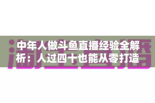 中年人做斗鱼直播经验全解析：人过四十也能从零打造高人气直播间的实战指南