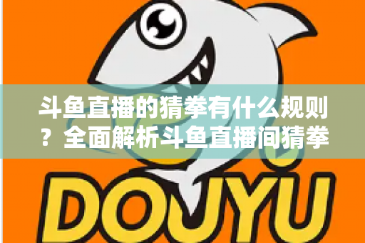 斗鱼直播的猜拳有什么规则?全面解析斗鱼直播间猜拳互动玩法、参与方式与实用技巧 斗鱼直播的猜拳有什么规则?全面解析斗鱼直播间猜拳互动玩法、参与方式与实用技巧