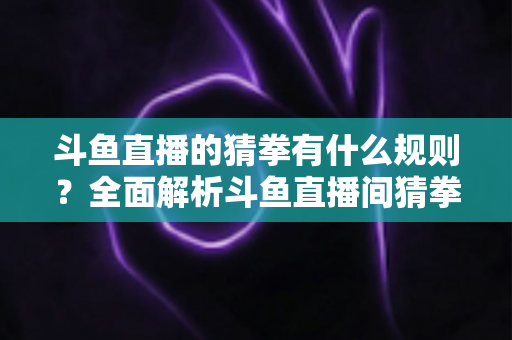 斗鱼直播的猜拳有什么规则?全面解析斗鱼直播间猜拳互动玩法、参与方式与实用技巧 斗鱼直播的猜拳有什么规则?全面解析斗鱼直播间猜拳互动玩法、参与方式与实用技巧