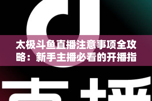 太极斗鱼直播注意事项全攻略：新手主播必看的开播指南与避坑秘籍