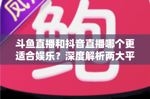 斗鱼直播和抖音直播哪个更适合娱乐?深度解析两大平台的娱乐体验差异 斗鱼直播和抖音直播哪个更适合娱乐?深度解析两大平台的娱乐体验差异