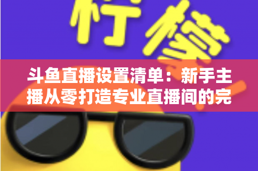斗鱼直播设置清单：新手主播从零打造专业直播间的完整指南