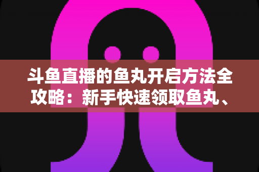 斗鱼直播的鱼丸开启方法全攻略：新手快速领取鱼丸、解锁免费福利的完整教程与实用技巧