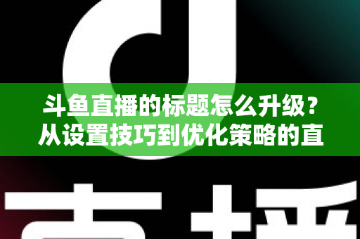 斗鱼直播的标题怎么升级?从设置技巧到优化策略的直播间人气提升全攻略 斗鱼直播的标题怎么升级?从设置技巧到优化策略的直播间人气提升全攻略