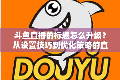 斗鱼直播的标题怎么升级?从设置技巧到优化策略的直播间人气提升全攻略 斗鱼直播的标题怎么升级?从设置技巧到优化策略的直播间人气提升全攻略
