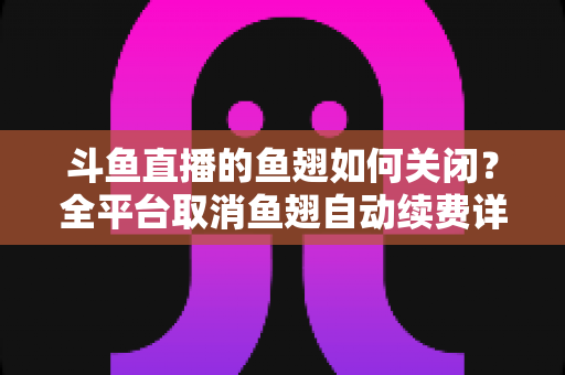 斗鱼直播的鱼翅如何关闭?全平台取消鱼翅自动续费详细教程,安卓苹果电脑用户一学就会 斗鱼直播的鱼翅如何关闭?全平台取消鱼翅自动续费详细教程,安卓苹果电脑用户一学就会