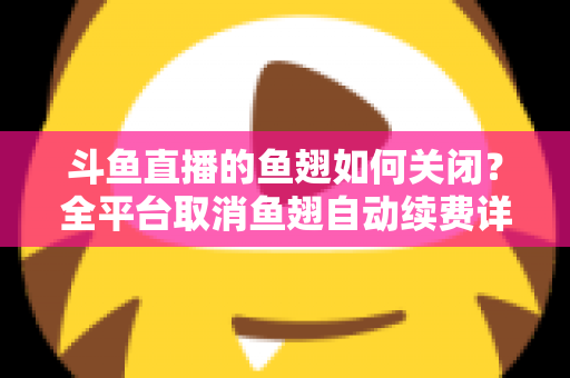 斗鱼直播的鱼翅如何关闭?全平台取消鱼翅自动续费详细教程,安卓苹果电脑用户一学就会 斗鱼直播的鱼翅如何关闭?全平台取消鱼翅自动续费详细教程,安卓苹果电脑用户一学就会