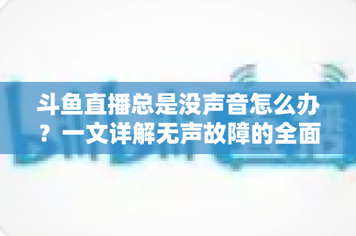 斗鱼直播总是没声音怎么办？一文详解无声故障的全面排查与解决攻略