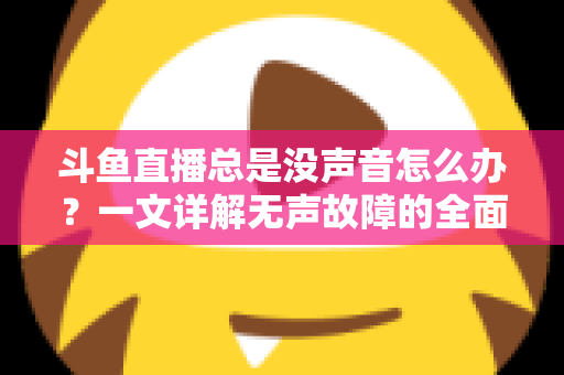斗鱼直播总是没声音怎么办？一文详解无声故障的全面排查与解决攻略