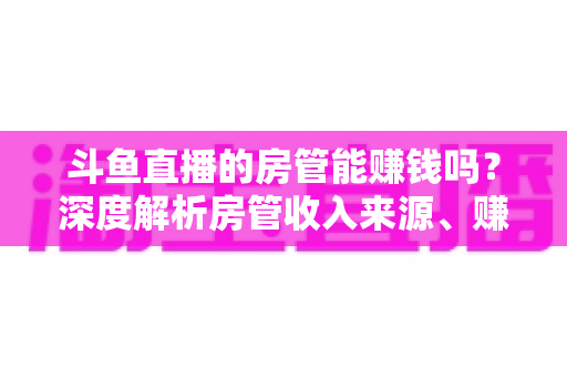 斗鱼直播的房管能赚钱吗？深度解析房管收入来源、赚钱途径与发展前景
