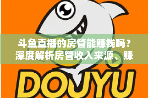 斗鱼直播的房管能赚钱吗？深度解析房管收入来源、赚钱途径与发展前景