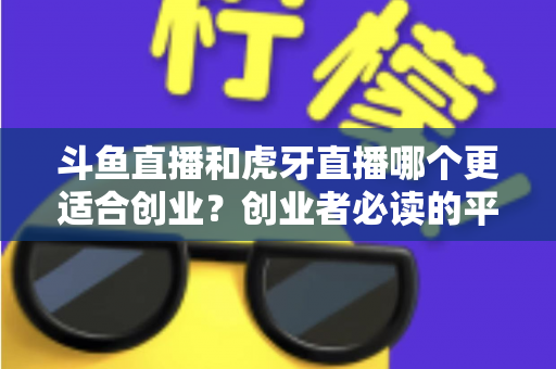 斗鱼直播和虎牙直播哪个更适合创业？创业者必读的平台选择深度分析