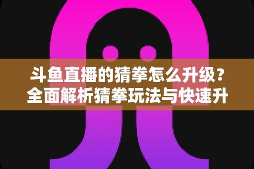 斗鱼直播的猜拳怎么升级?全面解析猜拳玩法与快速升级实用攻略 斗鱼直播的猜拳怎么升级?全面解析猜拳玩法与快速升级实用攻略