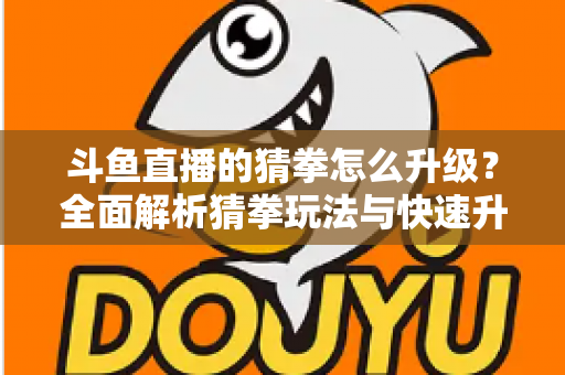 斗鱼直播的猜拳怎么升级?全面解析猜拳玩法与快速升级实用攻略 斗鱼直播的猜拳怎么升级?全面解析猜拳玩法与快速升级实用攻略