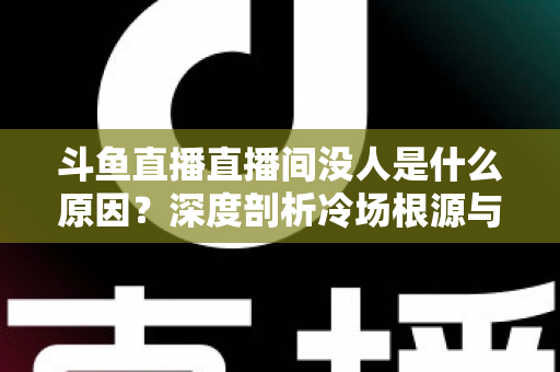 斗鱼直播直播间没人是什么原因？深度剖析冷场根源与提升人气的实用攻略