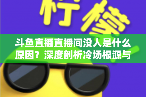 斗鱼直播直播间没人是什么原因？深度剖析冷场根源与提升人气的实用攻略