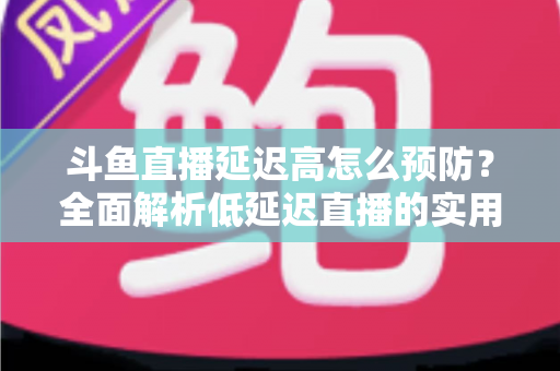 斗鱼直播延迟高怎么预防?全面解析低延迟直播的实用方案与优化技巧 斗鱼直播延迟高怎么预防?全面解析低延迟直播的实用方案与优化技巧