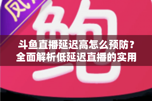 斗鱼直播延迟高怎么预防？全面解析低延迟直播的实用方案与优化技巧