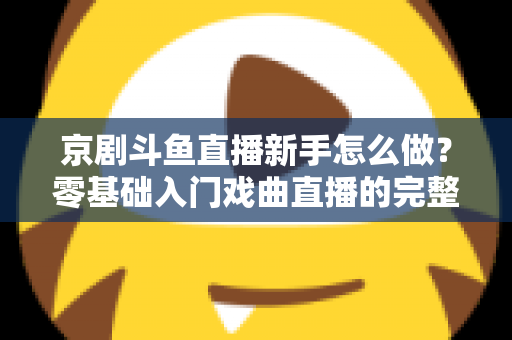 京剧斗鱼直播新手怎么做?零基础入门戏曲直播的完整攻略 京剧斗鱼直播新手怎么做?零基础入门戏曲直播的完整攻略