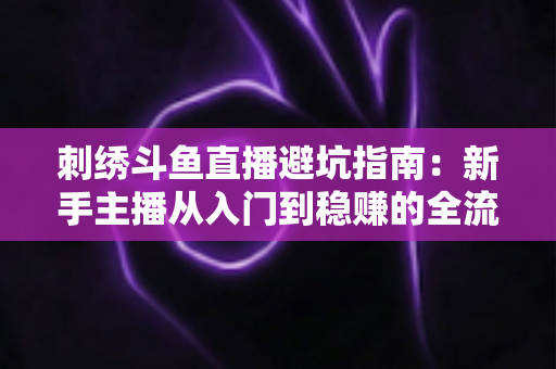 刺绣斗鱼直播避坑指南：新手主播从入门到稳赚的全流程防雷手册