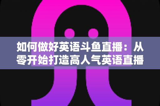 如何做好英语斗鱼直播：从零开始打造高人气英语直播间的实战指南