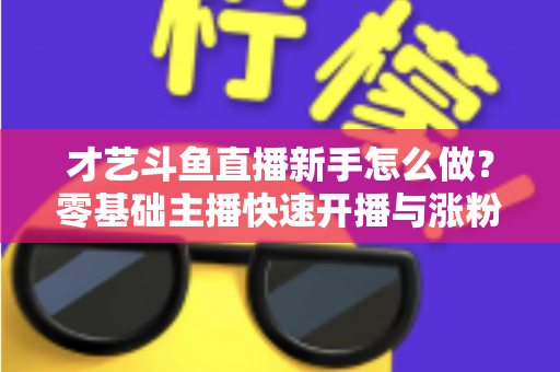 才艺斗鱼直播新手怎么做？零基础主播快速开播与涨粉变现实战指南