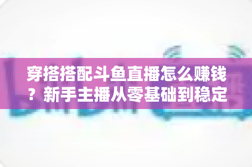 穿搭搭配斗鱼直播怎么赚钱?新手主播从零基础到稳定变现的完整指南 穿搭搭配斗鱼直播怎么赚钱?新手主播从零基础到稳定变现的完整指南