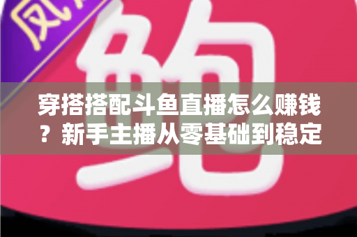 穿搭搭配斗鱼直播怎么赚钱?新手主播从零基础到稳定变现的完整指南 穿搭搭配斗鱼直播怎么赚钱?新手主播从零基础到稳定变现的完整指南