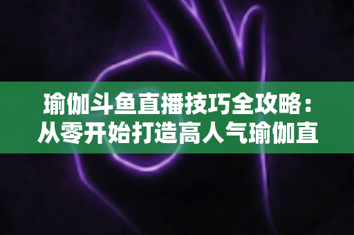 瑜伽斗鱼直播技巧全攻略:从零开始打造高人气瑜伽直播间的实战指南 瑜伽斗鱼直播技巧全攻略:从零开始打造高人气瑜伽直播间的实战指南