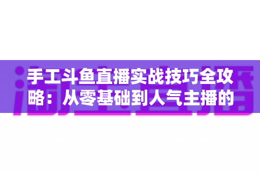 手工斗鱼直播实战技巧全攻略：从零基础到人气主播的完整实战指南