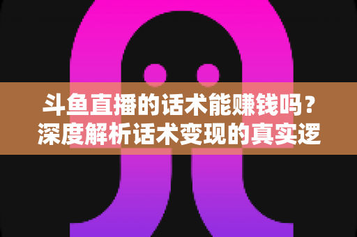斗鱼直播的话术能赚钱吗?深度解析话术变现的真实逻辑与实操赚钱指南 斗鱼直播的话术能赚钱吗?深度解析话术变现的真实逻辑与实操赚钱指南