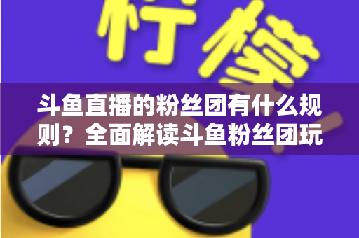 斗鱼直播的粉丝团有什么规则？全面解读斗鱼粉丝团玩法、等级与注意事项