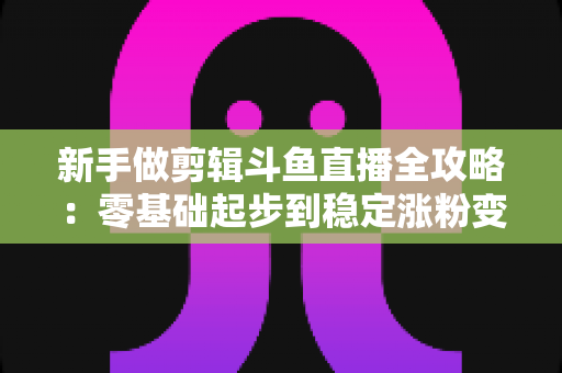 新手做剪辑斗鱼直播全攻略：零基础起步到稳定涨粉变现的实战指南