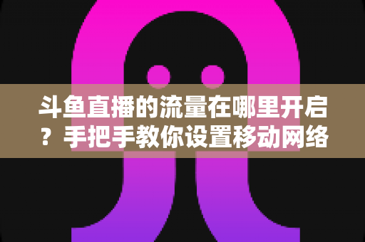 斗鱼直播的流量在哪里开启？手把手教你设置移动网络播放与实用省流攻略