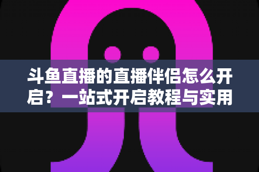 斗鱼直播的直播伴侣怎么开启？一站式开启教程与实用技巧完全指南