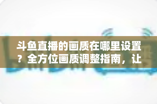 斗鱼直播的画质在哪里设置?全方位画质调整指南,让你畅享超清观播体验 斗鱼直播的画质在哪里设置?全方位画质调整指南,让你畅享超清观播体验