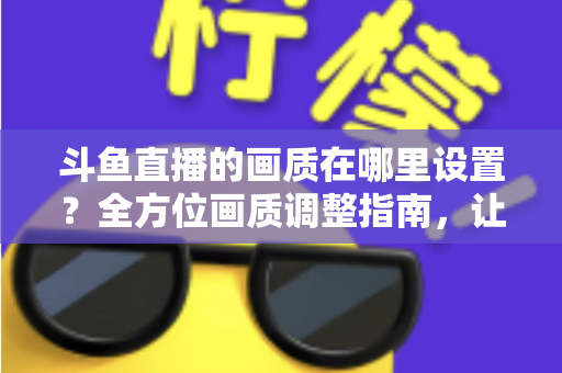 斗鱼直播的画质在哪里设置？全方位画质调整指南，让你畅享超清观播体验