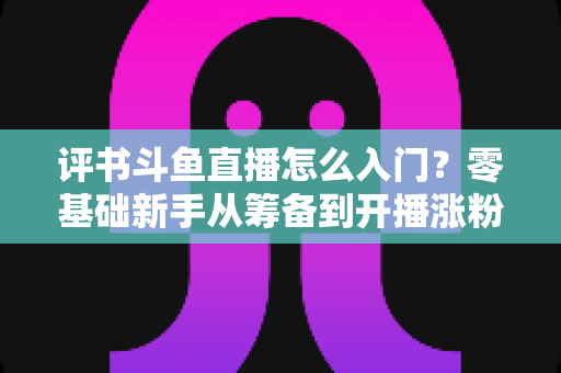 评书斗鱼直播怎么入门？零基础新手从筹备到开播涨粉的完整实战指南