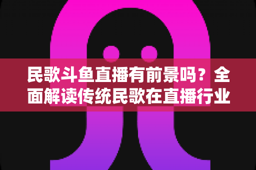 民歌斗鱼直播有前景吗?全面解读传统民歌在直播行业的机遇、挑战与未来发展策略 民歌斗鱼直播有前景吗?全面解读传统民歌在直播行业的机遇、挑战与未来发展策略
