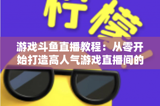 游戏斗鱼直播教程：从零开始打造高人气游戏直播间的完整实战指南
