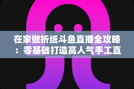 在家做折纸斗鱼直播全攻略:零基础打造高人气手工直播间的完整指南 在家做折纸斗鱼直播全攻略:零基础打造高人气手工直播间的完整指南
