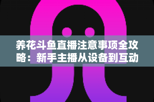 养花斗鱼直播注意事项全攻略:新手主播从设备到互动的必备开播指南 养花斗鱼直播注意事项全攻略:新手主播从设备到互动的必备开播指南