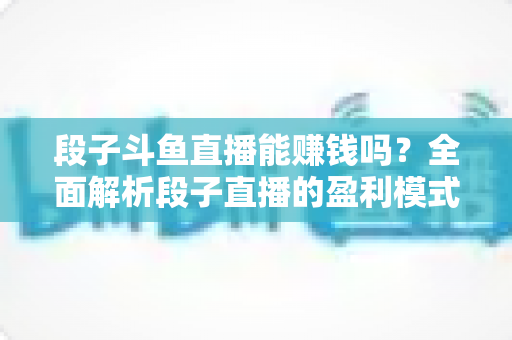 段子斗鱼直播能赚钱吗？全面解析段子直播的盈利模式、收入水平与实用赚钱攻略