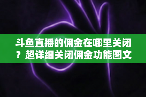 斗鱼直播的佣金在哪里关闭？超详细关闭佣金功能图文教程与常见问题全解析
