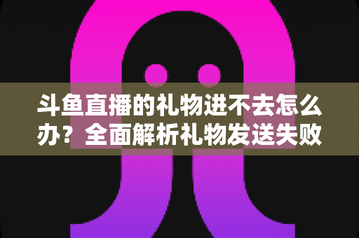 斗鱼直播的礼物进不去怎么办?全面解析礼物发送失败的原因与解决方法 斗鱼直播的礼物进不去怎么办?全面解析礼物发送失败的原因与解决方法