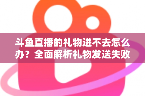斗鱼直播的礼物进不去怎么办?全面解析礼物发送失败的原因与解决方法 斗鱼直播的礼物进不去怎么办?全面解析礼物发送失败的原因与解决方法
