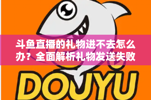 斗鱼直播的礼物进不去怎么办？全面解析礼物发送失败的原因与解决方法