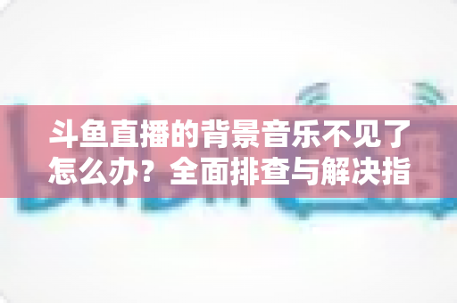 斗鱼直播的背景音乐不见了怎么办？全面排查与解决指南助你快速恢复直播氛围