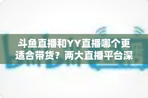 斗鱼直播和YY直播哪个更适合带货?两大直播平台深度对比与选品指南 斗鱼直播和YY直播哪个更适合带货?两大直播平台深度对比与选品指南